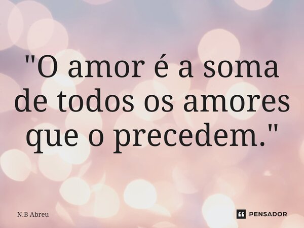 ⁠"O amor é a soma de todos os amores que o precedem."... Frase de N.B Abreu.