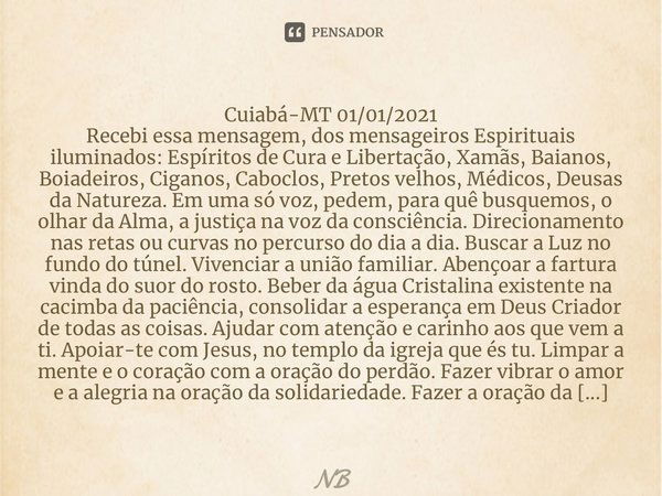 Recebi essa mensagem, dos mensageiros Espirituais iluminados: Espíritos de Cura e Libertação, Xamãs, Baianos, Boiadeiros, Ciganos, Caboclos, Pretos velhos, Médi... Frase de NB.