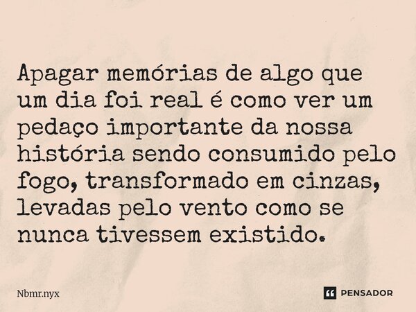 ⁠Apagar memórias de algo que um dia foi real é como ver um pedaço importante da nossa história sendo consumido pelo fogo, transformado em cinzas, levadas pelo v... Frase de Nbmr.nyx.