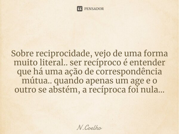 ⁠ Sobre reciprocidade, vejo de uma forma muito literal.. ser recíproco é entender que há uma ação de correspondência mútua.. quando apenas um age e o outro se a... Frase de N.Coelho.