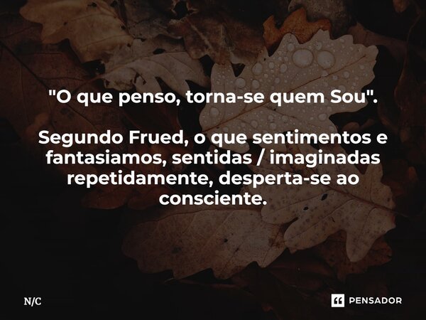 "O que penso, torna-se quem Sou". Segundo Frued, o que sentimentos e fantasiamos, sentidas / imaginadas repetidamente, desperta-se ao consciente.... Frase de NC.