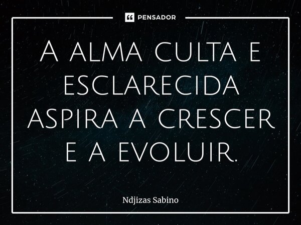 ⁠A alma culta e esclarecida aspira a crescer e a evoluir.... Frase de Ndjizas Sabino.