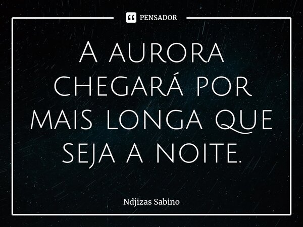 ⁠A aurora chegará por mais longa que seja a noite.... Frase de Ndjizas Sabino.