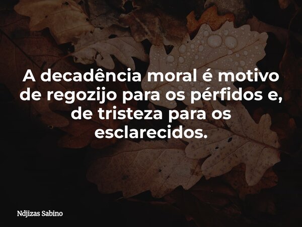 A decadência moral é motivo de regozijo para os pérfidos e, de tristeza para os esclarecidos.... Frase de Ndjizas Sabino.