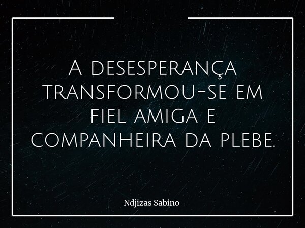 A desesperança transformou-se em fiel amiga e companheira da plebe.... Frase de Ndjizas Sabino.