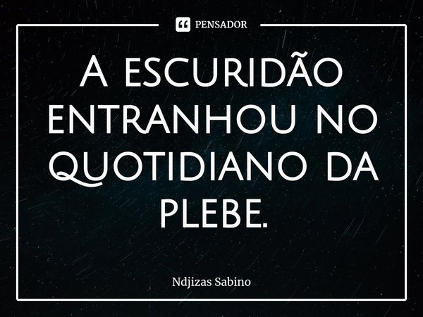 ⁠A escuridão entranhou no quotidiano da plebe.... Frase de Ndjizas Sabino.