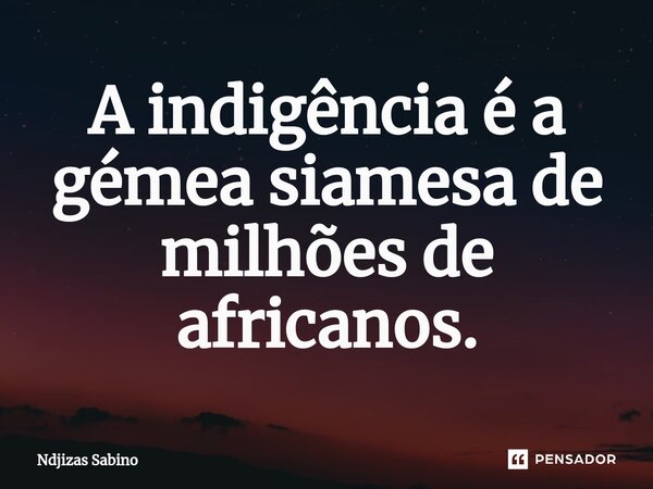 ⁠A indigência é a gémea siamesa de milhões de africanos.... Frase de Ndjizas Sabino.