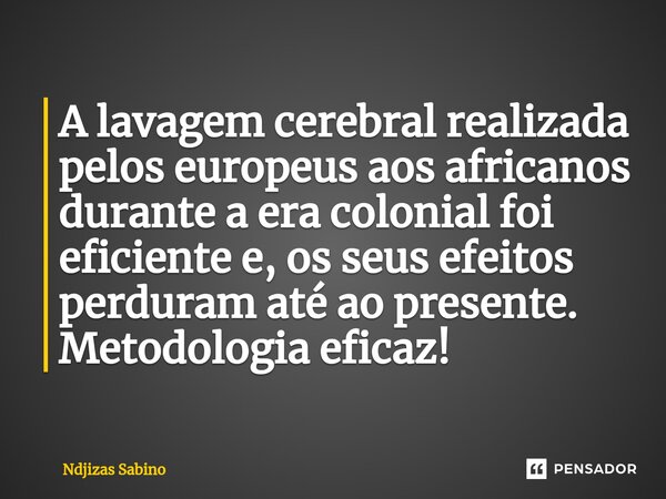 ⁠A lavagem cerebral realizada pelos europeus aos africanos durante a era colonial foi eficiente e, os seus efeitos perduram até ao presente. Metodologia eficaz!... Frase de Ndjizas Sabino.