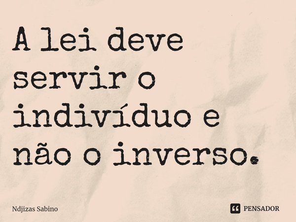 ⁠A lei deve servir o indivíduo e não o inverso.... Frase de Ndjizas Sabino.