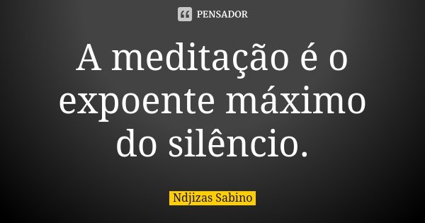A meditação é o expoente máximo do silêncio.... Frase de Ndjizas Sabino.