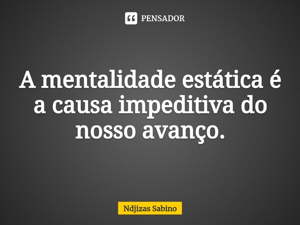 ⁠A mentalidade estática é a causa impeditiva do nosso avanço.... Frase de Ndjizas Sabino.