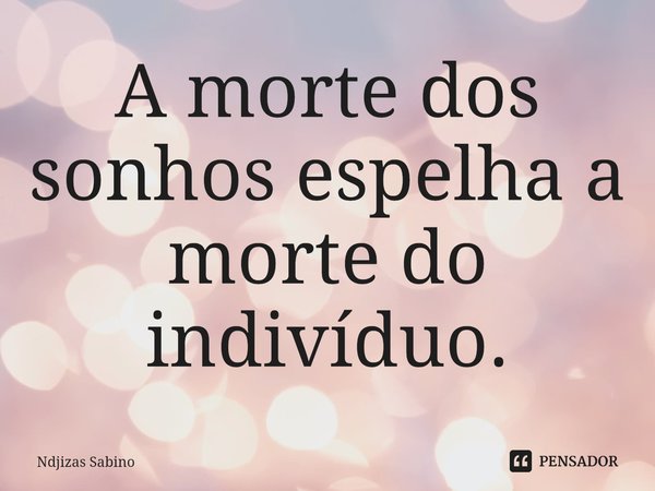 ⁠A morte dos sonhos espelha a morte do indivíduo.... Frase de Ndjizas Sabino.