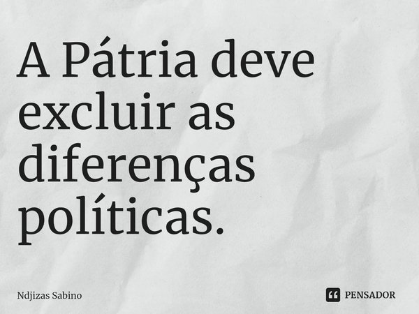 ⁠A Pátria deve excluir as diferenças políticas.... Frase de Ndjizas Sabino.