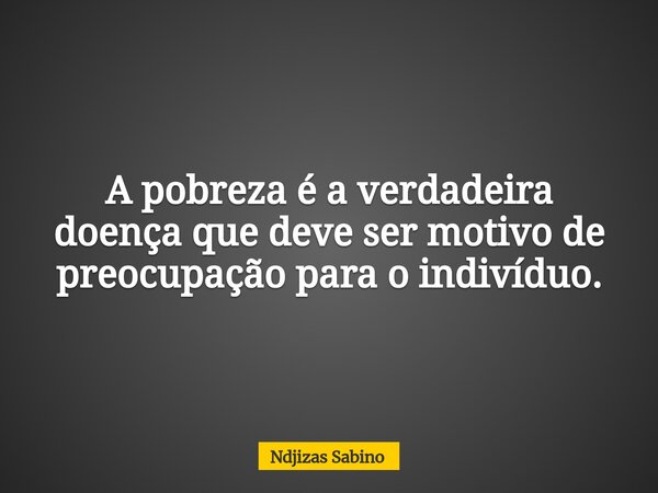 A pobreza é a verdadeira doença que deve ser motivo de preocupação para o indivíduo.... Frase de Ndjizas Sabino.