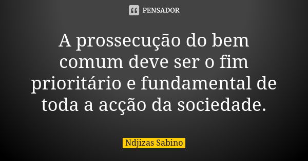 A prossecução do bem comum deve ser o fim prioritário e fundamental de toda a acção da sociedade.... Frase de Ndjizas Sabino.