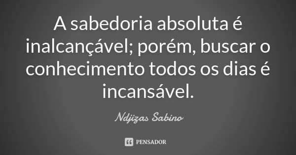 A sabedoria absoluta é inalcançável; porém, buscar o conhecimento todos os dias é incansável.... Frase de Ndjizas Sabino.