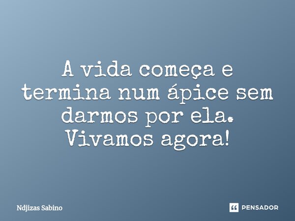 ⁠A vida começa e termina num ápice sem darmos por ela. Vivamos agora!... Frase de Ndjizas Sabino.