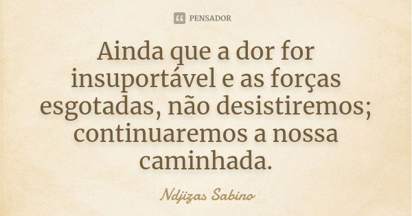 Ainda que a dor for insuportável e as forças esgotadas, não desistiremos; continuaremos a nossa caminhada.... Frase de Ndjizas Sabino.