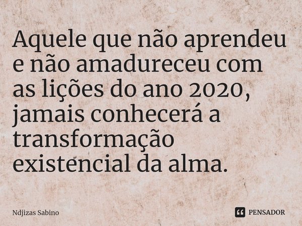 Aquele que não aprendeu e não amadureceu com as lições do ano 2020, jamais conhecerá a transformação existencial da alma.... Frase de Ndjizas Sabino.