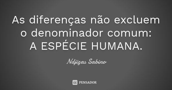 As diferenças não excluem o denominador comum: A ESPÉCIE HUMANA.... Frase de Ndjizas Sabino.