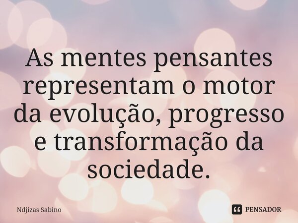 ⁠As mentes pensantes representam o motor da evolução, progresso e transformação da sociedade.... Frase de Ndjizas Sabino.