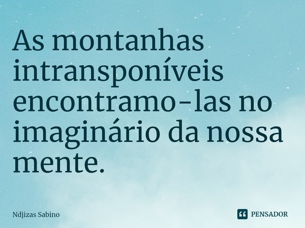 ⁠As montanhas intransponíveis encontramo-las no imaginário da nossa mente.... Frase de Ndjizas Sabino.