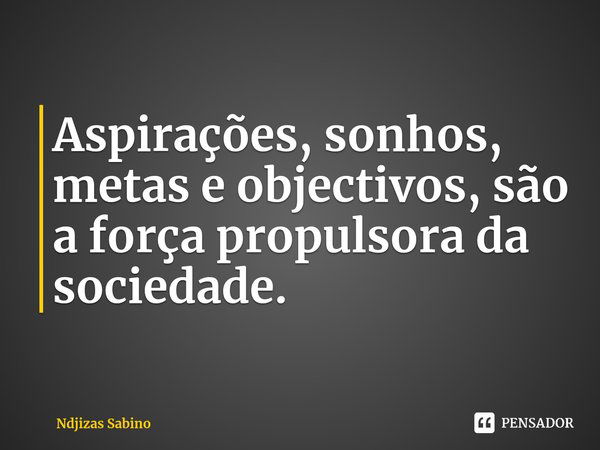 ⁠Aspirações, sonhos, metas e objectivos, são a força propulsora da sociedade.... Frase de Ndjizas Sabino.