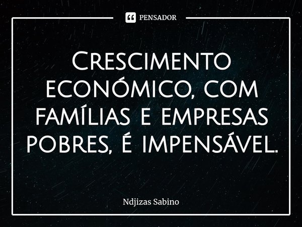 ⁠Crescimento económico, com famílias e empresas pobres, é impensável.... Frase de Ndjizas Sabino.