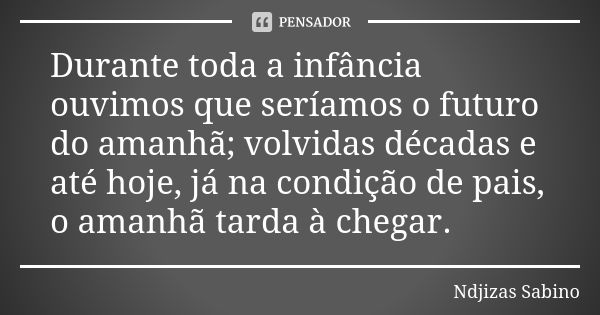 Durante toda a infância ouvimos que seríamos o futuro do amanhã; volvidas décadas e até hoje, já na condição de pais, o amanhã tarda à chegar.... Frase de Ndjizas Sabino.