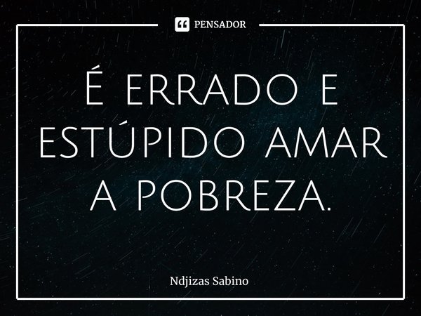 ⁠É errado e estúpido amar a pobreza.... Frase de Ndjizas Sabino.