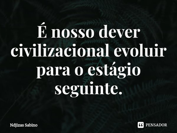 ⁠É nosso dever civilizacional evoluir para o estágio seguinte.... Frase de Ndjizas Sabino.