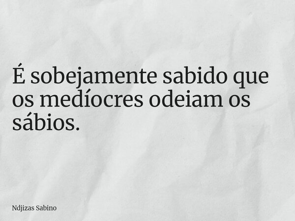 É sobejamente sabido que os medíocres odeiam os sábios.... Frase de Ndjizas Sabino.