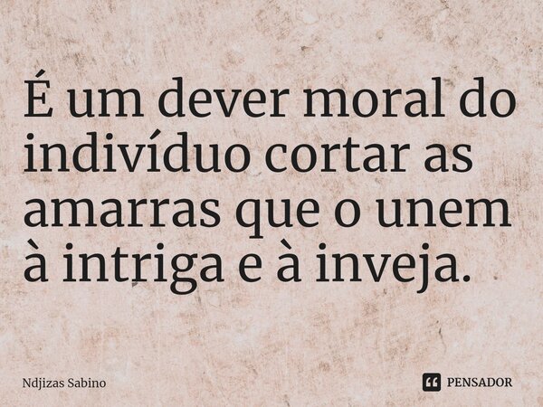 ⁠É um dever moral do indivíduo cortar as amarras que o unem à intriga e à inveja.... Frase de Ndjizas Sabino.