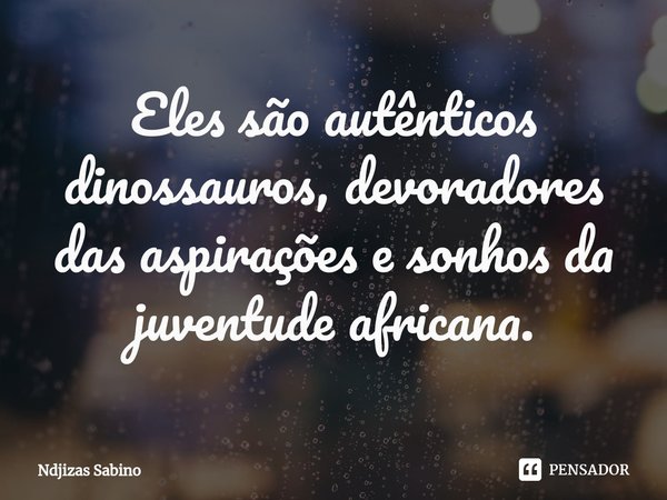 ⁠Eles são autênticos dinossauros, devoradores das aspirações e sonhos da juventude africana.... Frase de Ndjizas Sabino.