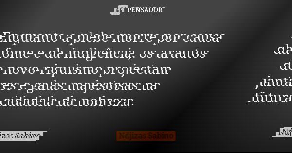 Enquanto a plebe morre por causa da fome e da indigência, os arautos do novo-riquismo projectam jantares e galas majestosas na futura cidadela da nobreza.... Frase de Ndjizas Sabino.