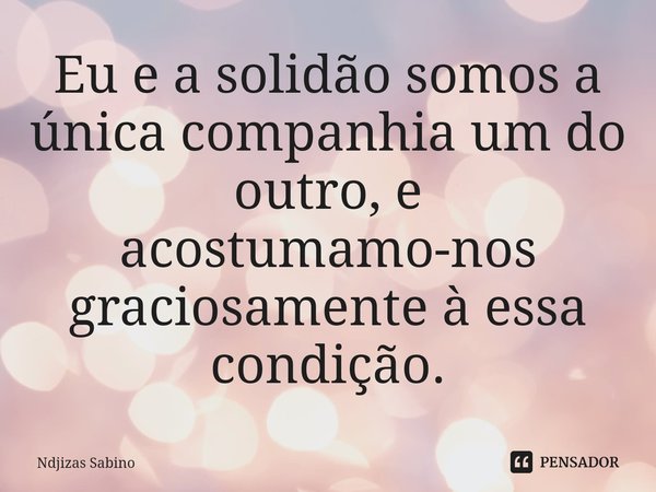 ⁠Eu e a solidão somos a única companhia um do outro, e acostumamo-nos graciosamente à essa condição.... Frase de Ndjizas Sabino.