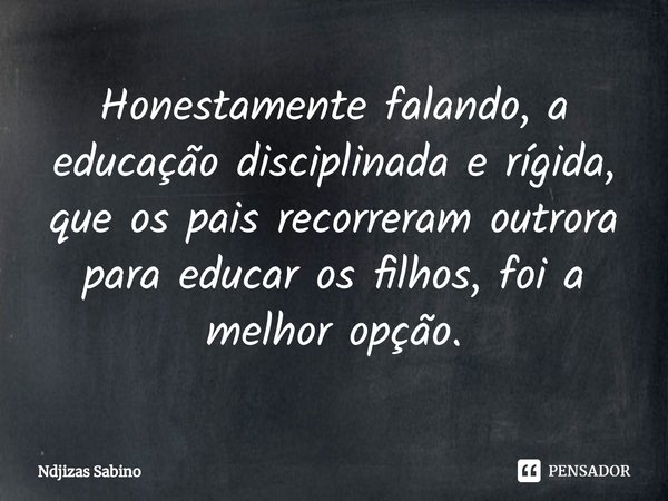 Honestamente falando,⁠ a educação disciplinada e rígida, que os pais recorreram outrora para educar os filhos, foi a melhor opção.... Frase de Ndjizas Sabino.