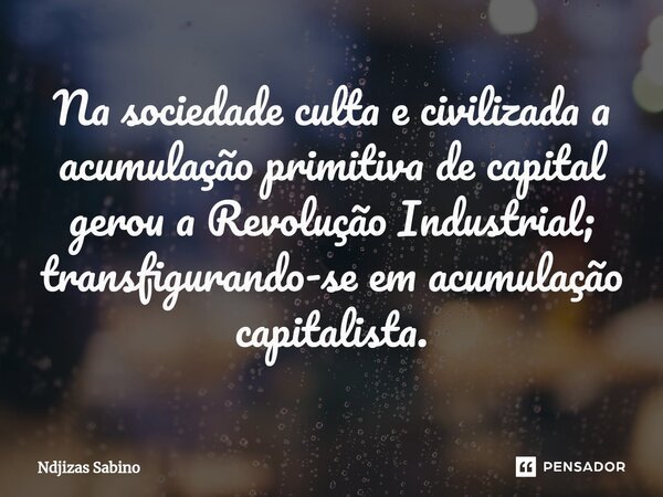 ⁠Na sociedade culta e civilizada a acumulação primitiva de capital gerou a Revolução Industrial; transfigurando-se em acumulação capitalista.... Frase de Ndjizas Sabino.