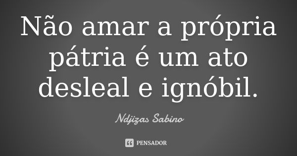 Não amar a própria pátria é um ato desleal e ignóbil.... Frase de Ndjizas Sabino.