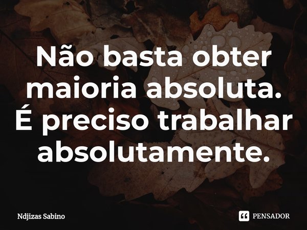 ⁠Não basta obter maioria absoluta. É preciso trabalhar absolutamente.... Frase de Ndjizas Sabino.