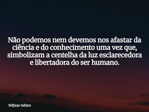 Não podemos nem devemos nos afastar da ciência e do conhecimento uma vez que, simbolizam a centelha da luz esclarecedora e libertadora do ser humano.... Frase de Ndjizas Sabino.