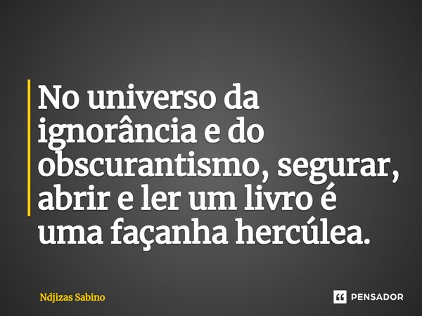 ⁠No universo da ignorância e do obscurantismo, segurar, abrir e ler um livro é uma façanha hercúlea.... Frase de Ndjizas Sabino.