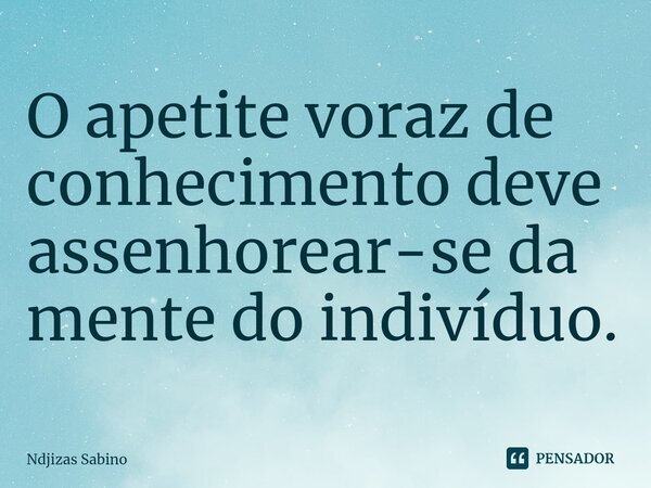 ⁠O apetite voraz de conhecimento deve assenhorear-se da mente do indivíduo.... Frase de Ndjizas Sabino.