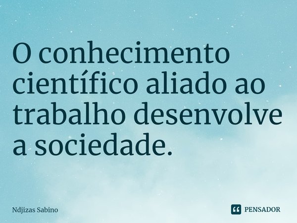 ⁠O conhecimento científico aliado ao trabalho desenvolve a sociedade.... Frase de Ndjizas Sabino.