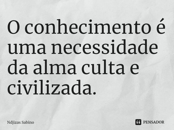 ⁠O conhecimento é uma necessidade da alma culta e civilizada.... Frase de Ndjizas Sabino.