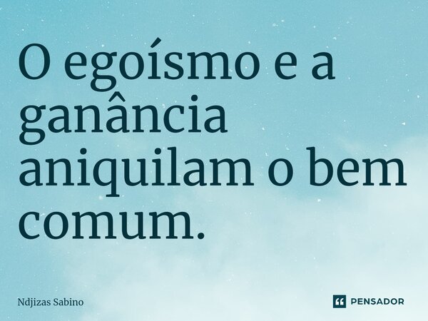 O egoísmo e a ganância aniquilam o bem comum.... Frase de Ndjizas Sabino.