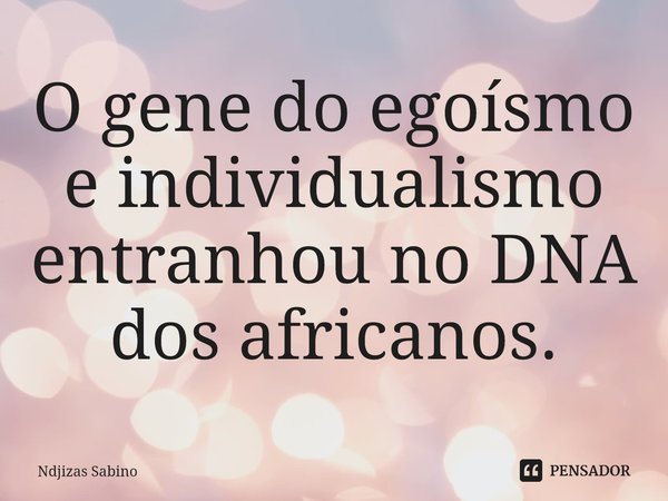 ⁠O gene do egoísmo e individualismo entranhou no DNA dos africanos.... Frase de Ndjizas Sabino.
