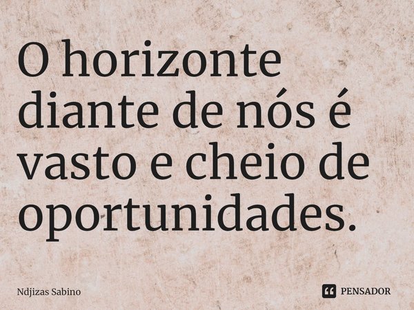 ⁠O horizonte diante de nós é vasto e cheio de oportunidades.... Frase de Ndjizas Sabino.