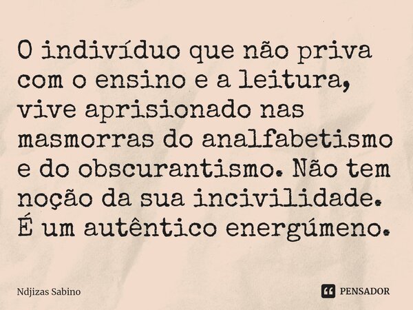 ⁠O indivíduo que não priva com o ensino e a leitura, vive aprisionado nas masmorras do analfabetismo e do obscurantismo. Não tem noção da sua incivilidade. É um... Frase de Ndjizas Sabino.