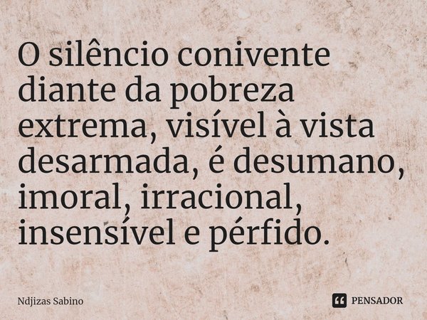 ⁠O silêncio conivente diante da pobreza extrema, visível à vista desarmada, é desumano, imoral, irracional, insensível e pérfido.... Frase de Ndjizas Sabino.